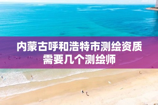 内蒙古呼和浩特市测绘资质需要几个测绘师