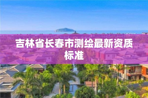 吉林省长春市测绘最新资质标准