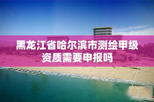 黑龙江省哈尔滨市测绘甲级资质需要申报吗