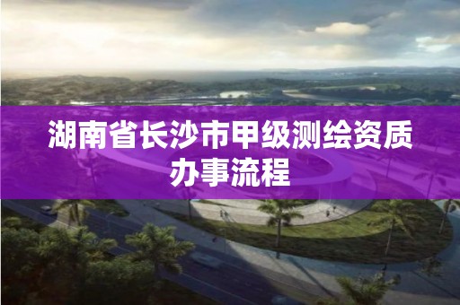 湖南省长沙市甲级测绘资质办事流程