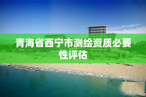 青海省西宁市测绘资质必要性评估