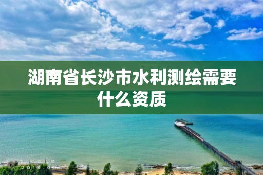 湖南省长沙市水利测绘需要什么资质