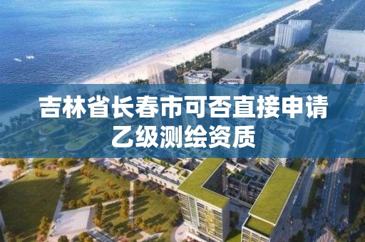 吉林省长春市可否直接申请乙级测绘资质