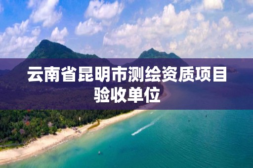 云南省昆明市测绘资质项目验收单位