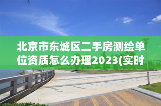 北京市东城区二手房测绘单位资质怎么办理2023(实时/更新中)