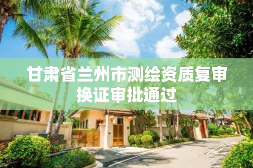 甘肃省兰州市测绘资质复审换证审批通过