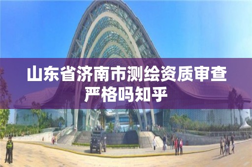 山东省济南市测绘资质审查严格吗知乎