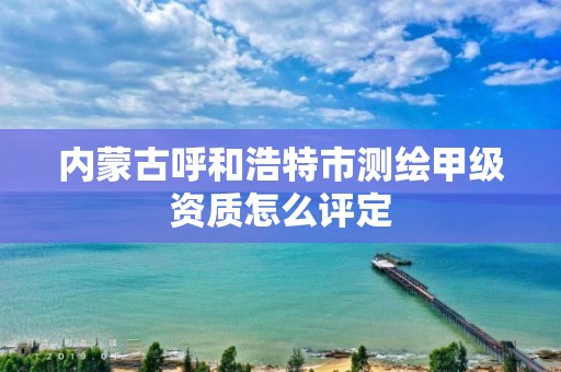 内蒙古呼和浩特市测绘甲级资质怎么评定