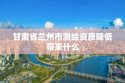 甘肃省兰州市测绘资质降低带来什么