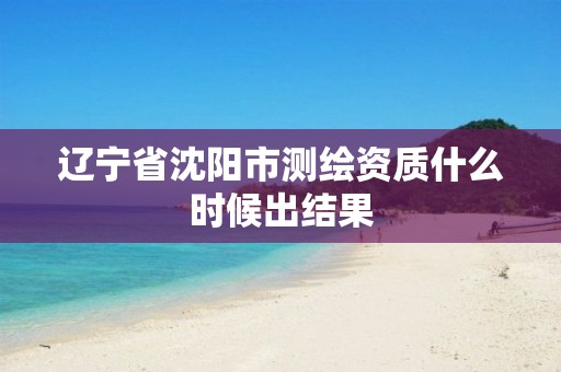 辽宁省沈阳市测绘资质什么时候出结果