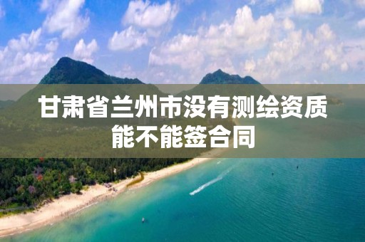 甘肃省兰州市没有测绘资质能不能签合同