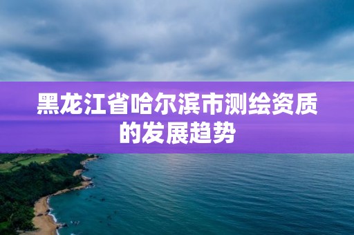 黑龙江省哈尔滨市测绘资质的发展趋势