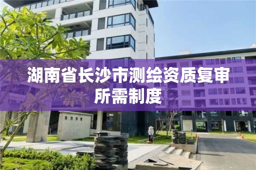 湖南省长沙市测绘资质复审所需制度