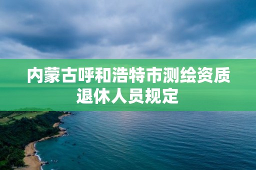 内蒙古呼和浩特市测绘资质退休人员规定