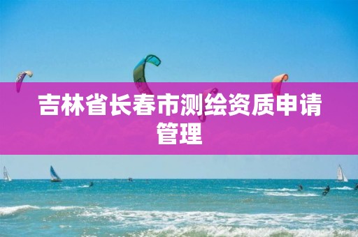 吉林省长春市测绘资质申请管理