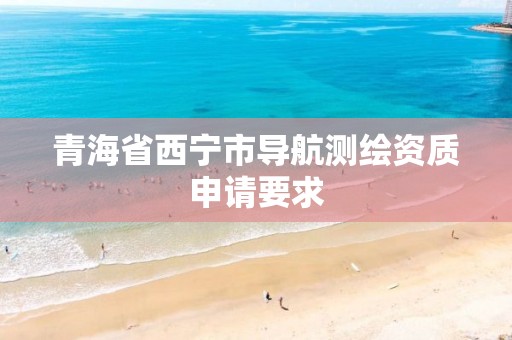 青海省西宁市导航测绘资质申请要求