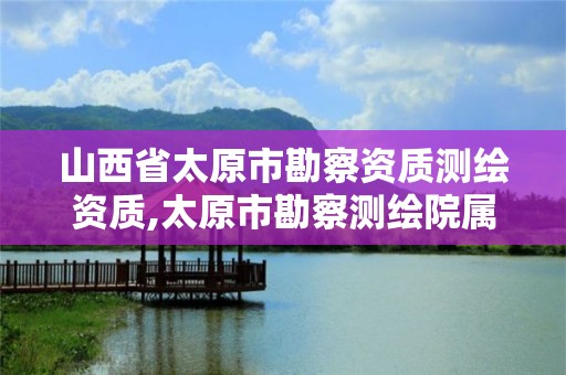 山西省太原市勘察资质测绘资质,太原市勘察测绘院属于哪里管