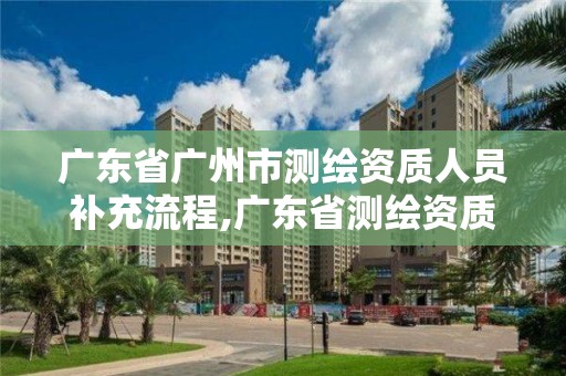 广东省广州市测绘资质人员补充流程,广东省测绘资质办理流程