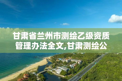 甘肃省兰州市测绘乙级资质管理办法全文,甘肃测绘公司甲级排名。