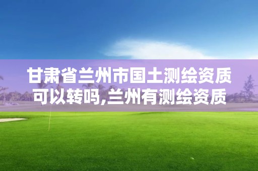 甘肃省兰州市国土测绘资质可以转吗,兰州有测绘资质的公司有。