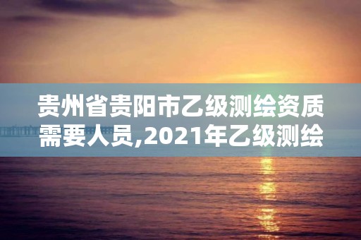 贵州省贵阳市乙级测绘资质需要人员,2021年乙级测绘资质申报材料