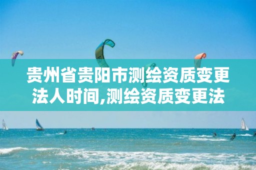 贵州省贵阳市测绘资质变更法人时间,测绘资质变更法人流程。