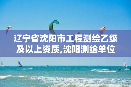 辽宁省沈阳市工程测绘乙级及以上资质,沈阳测绘单位招聘。