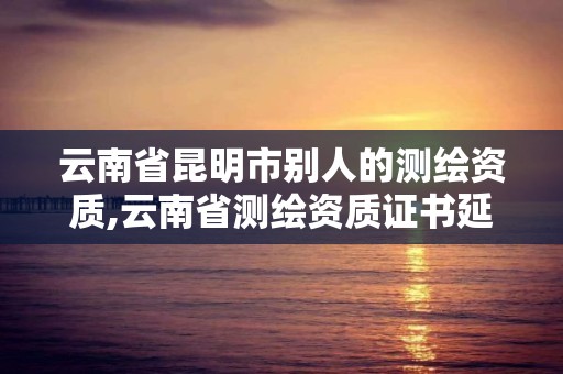 云南省昆明市别人的测绘资质,云南省测绘资质证书延期公告