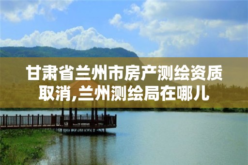 甘肃省兰州市房产测绘资质取消,兰州测绘局在哪儿