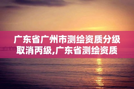 广东省广州市测绘资质分级取消丙级,广东省测绘资质办理流程