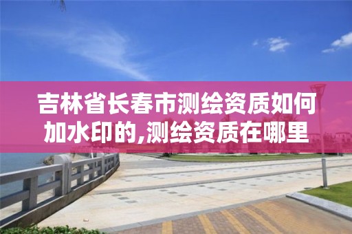 吉林省长春市测绘资质如何加水印的,测绘资质在哪里申报。