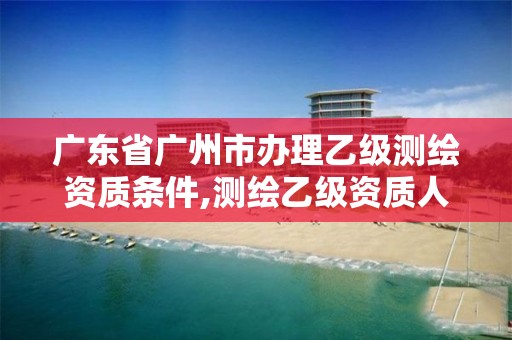 广东省广州市办理乙级测绘资质条件,测绘乙级资质人员条件