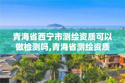 青海省西宁市测绘资质可以做检测吗,青海省测绘资质延期公告。