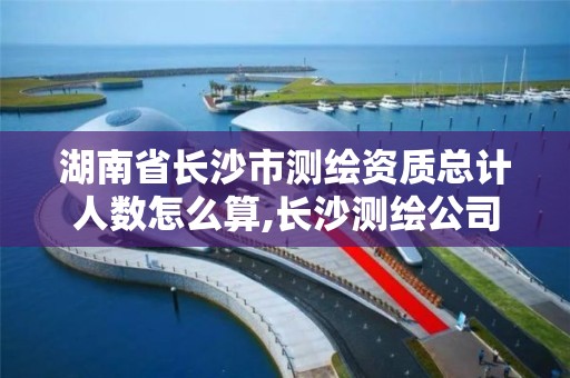 湖南省长沙市测绘资质总计人数怎么算,长沙测绘公司资质有哪家。