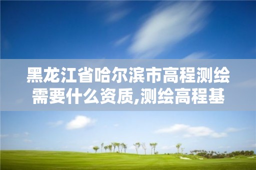 黑龙江省哈尔滨市高程测绘需要什么资质,测绘高程基准有哪些