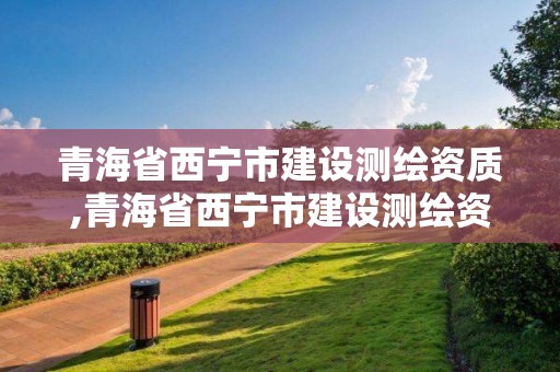 青海省西宁市建设测绘资质,青海省西宁市建设测绘资质查询