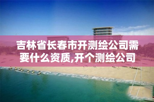 吉林省长春市开测绘公司需要什么资质,开个测绘公司要多少钱。