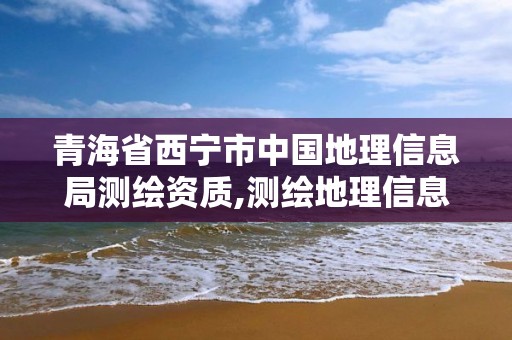 青海省西宁市中国地理信息局测绘资质,测绘地理信息局属于哪个部门。