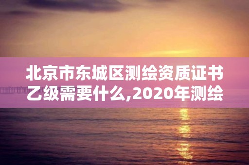 北京市东城区测绘资质证书乙级需要什么,2020年测绘资质乙级需要什么条件