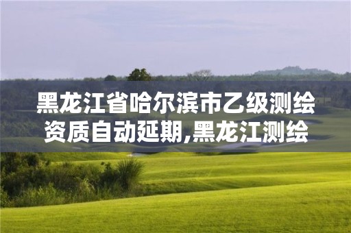 黑龙江省哈尔滨市乙级测绘资质自动延期,黑龙江测绘公司乙级资质