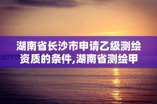 湖南省长沙市申请乙级测绘资质的条件,湖南省测绘甲级资质单位