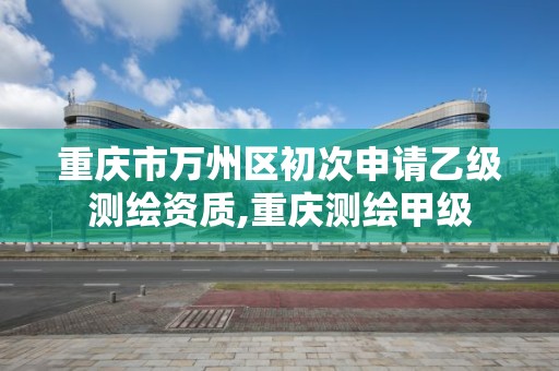 重庆市万州区初次申请乙级测绘资质,重庆测绘甲级