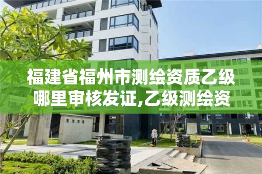 福建省福州市测绘资质乙级哪里审核发证,乙级测绘资质单位查询