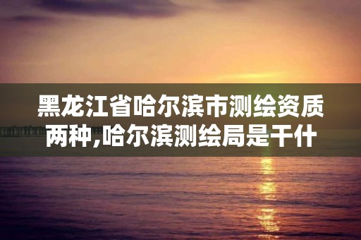 黑龙江省哈尔滨市测绘资质两种,哈尔滨测绘局是干什么的