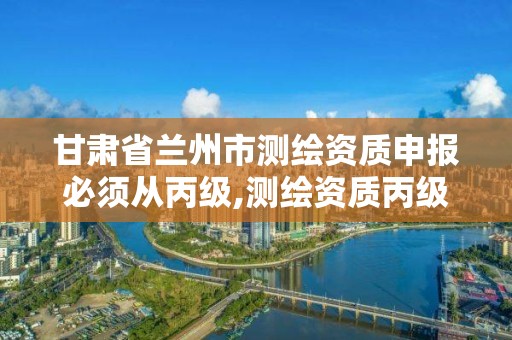 甘肃省兰州市测绘资质申报必须从丙级,测绘资质丙级申报条件。