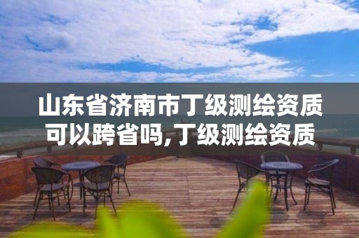 山东省济南市丁级测绘资质可以跨省吗,丁级测绘资质能承担的业务