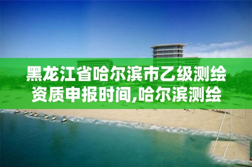 黑龙江省哈尔滨市乙级测绘资质申报时间,哈尔滨测绘地理信息局招聘公告