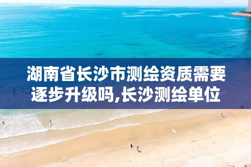 湖南省长沙市测绘资质需要逐步升级吗,长沙测绘单位