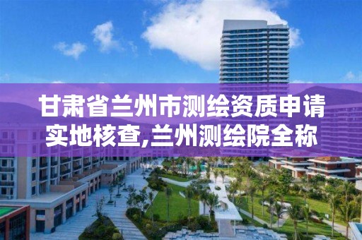 甘肃省兰州市测绘资质申请实地核查,兰州测绘院全称