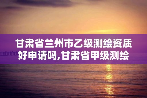 甘肃省兰州市乙级测绘资质好申请吗,甘肃省甲级测绘资质单位。